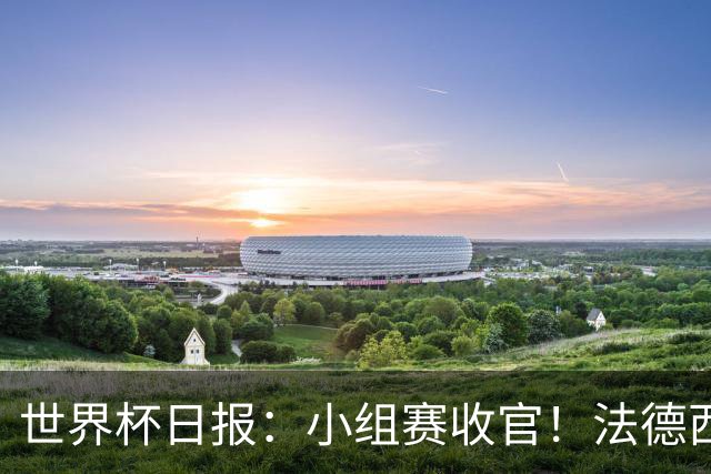 世界杯日报：小组赛收官！法德西荷葡半区绞杀+韩国伊朗出局