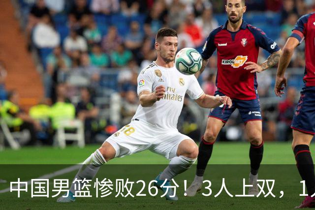 中国男篮惨败26分！3人上双，1人正负值-36堪称灾难级，体能太差