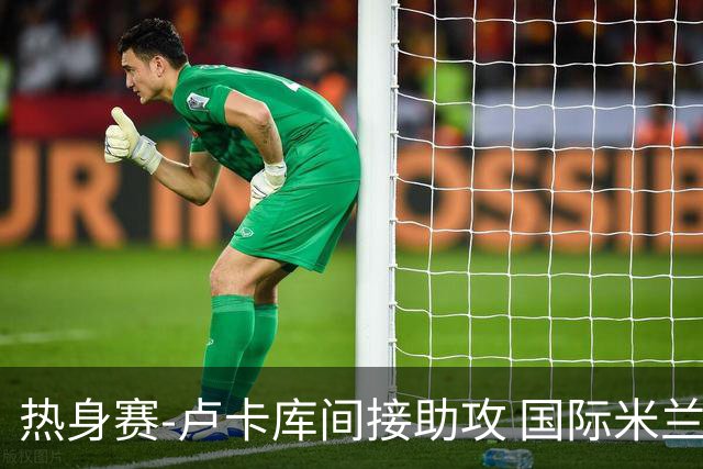 热身赛-卢卡库间接助攻 国际米兰2球落后2-2追平